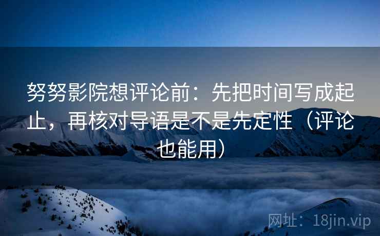 努努影院想评论前：先把时间写成起止，再核对导语是不是先定性（评论也能用）