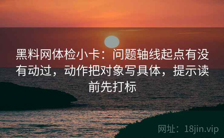 黑料网体检小卡:问题轴线起点有没有动过,动作把对象写具体,提示读前先打标 黑料网体检小卡:问题轴线起点有没有动过,动作把对象写具体,提示读前先打标