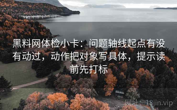 黑料网体检小卡:问题轴线起点有没有动过,动作把对象写具体,提示读前先打标 黑料网体检小卡:问题轴线起点有没有动过,动作把对象写具体,提示读前先打标
