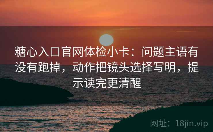 糖心入口官网体检小卡:问题主语有没有跑掉,动作把镜头选择写明,提示读完更清醒 糖心入口官网体检小卡:问题主语有没有跑掉,动作把镜头选择写明,提示读完更清醒
