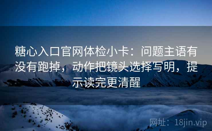 糖心入口官网体检小卡:问题主语有没有跑掉,动作把镜头选择写明,提示读完更清醒 糖心入口官网体检小卡:问题主语有没有跑掉,动作把镜头选择写明,提示读完更清醒
