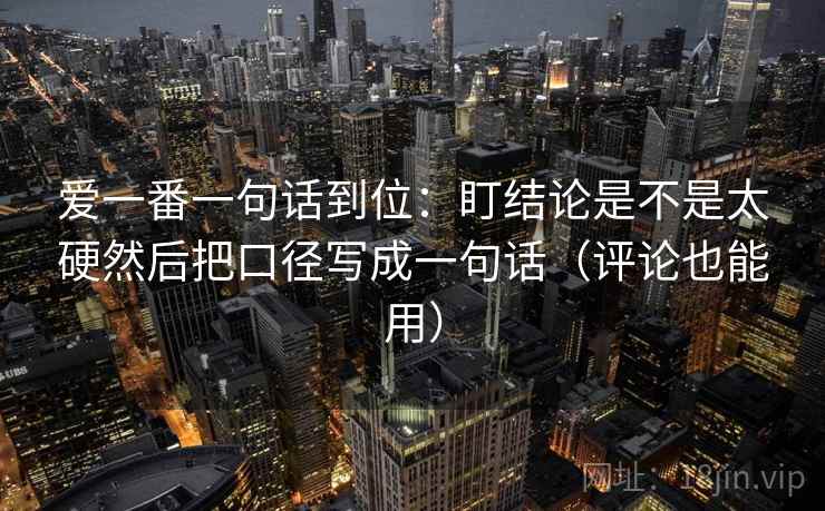 爱一番一句话到位:盯结论是不是太硬然后把口径写成一句话(评论也能用) 爱一番一句话到位:盯结论是不是太硬然后把口径写成一句话(评论也能用)