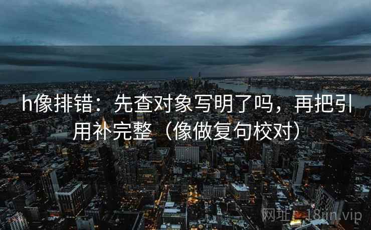 h像排错:先查对象写明了吗,再把引用补完整(像做复句校对) h像排错:先查对象写明了吗,再把引用补完整(像做复句校对)