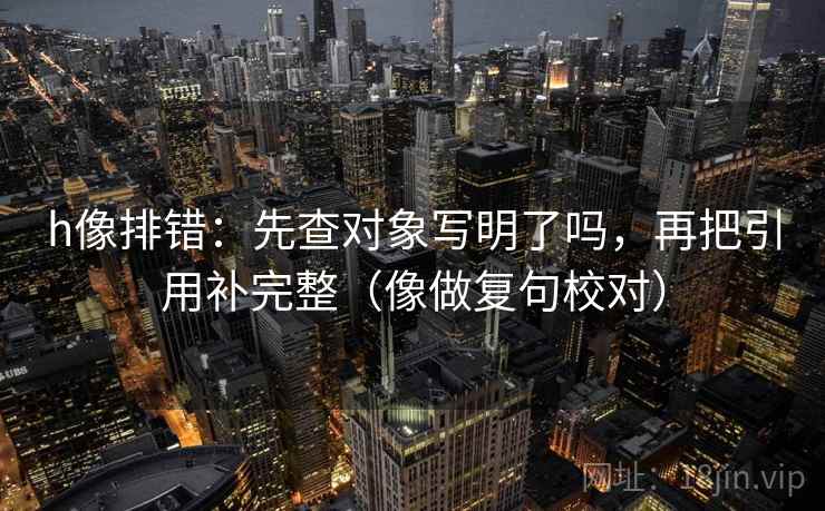 h像排错:先查对象写明了吗,再把引用补完整(像做复句校对) h像排错:先查对象写明了吗,再把引用补完整(像做复句校对)