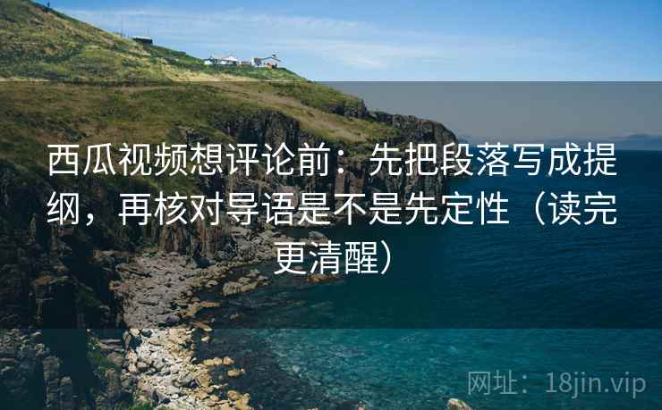 西瓜视频想评论前:先把段落写成提纲,再核对导语是不是先定性(读完更清醒) 西瓜视频想评论前:先把段落写成提纲,再核对导语是不是先定性(读完更清醒)